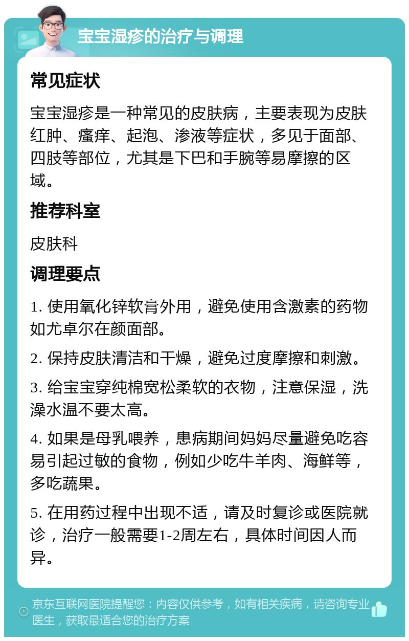 宝宝湿疹的治疗与调理 常见症状 宝宝湿疹是一种常见的皮肤病，主要表现为皮肤红肿、瘙痒、起泡、渗液等症状，多见于面部、四肢等部位，尤其是下巴和手腕等易摩擦的区域。 推荐科室 皮肤科 调理要点 1. 使用氧化锌软膏外用，避免使用含激素的药物如尤卓尔在颜面部。 2. 保持皮肤清洁和干燥，避免过度摩擦和刺激。 3. 给宝宝穿纯棉宽松柔软的衣物，注意保湿，洗澡水温不要太高。 4. 如果是母乳喂养，患病期间妈妈尽量避免吃容易引起过敏的食物，例如少吃牛羊肉、海鲜等，多吃蔬果。 5. 在用药过程中出现不适，请及时复诊或医院就诊，治疗一般需要1-2周左右，具体时间因人而异。