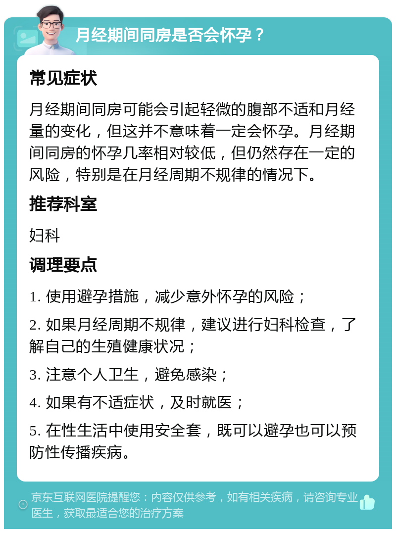 月经期间同房是否会怀孕？ 常见症状 月经期间同房可能会引起轻微的腹部不适和月经量的变化，但这并不意味着一定会怀孕。月经期间同房的怀孕几率相对较低，但仍然存在一定的风险，特别是在月经周期不规律的情况下。 推荐科室 妇科 调理要点 1. 使用避孕措施，减少意外怀孕的风险； 2. 如果月经周期不规律，建议进行妇科检查，了解自己的生殖健康状况； 3. 注意个人卫生，避免感染； 4. 如果有不适症状，及时就医； 5. 在性生活中使用安全套，既可以避孕也可以预防性传播疾病。