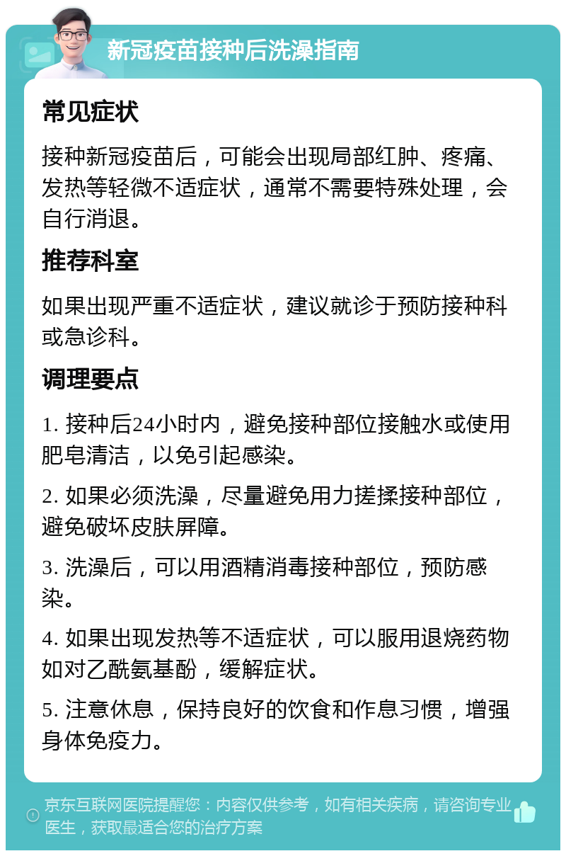 新冠疫苗接种后洗澡指南 常见症状 接种新冠疫苗后，可能会出现局部红肿、疼痛、发热等轻微不适症状，通常不需要特殊处理，会自行消退。 推荐科室 如果出现严重不适症状，建议就诊于预防接种科或急诊科。 调理要点 1. 接种后24小时内，避免接种部位接触水或使用肥皂清洁，以免引起感染。 2. 如果必须洗澡，尽量避免用力搓揉接种部位，避免破坏皮肤屏障。 3. 洗澡后，可以用酒精消毒接种部位，预防感染。 4. 如果出现发热等不适症状，可以服用退烧药物如对乙酰氨基酚，缓解症状。 5. 注意休息，保持良好的饮食和作息习惯，增强身体免疫力。