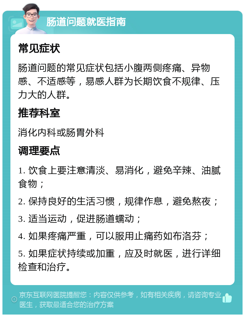 肠道问题就医指南 常见症状 肠道问题的常见症状包括小腹两侧疼痛、异物感、不适感等，易感人群为长期饮食不规律、压力大的人群。 推荐科室 消化内科或肠胃外科 调理要点 1. 饮食上要注意清淡、易消化，避免辛辣、油腻食物； 2. 保持良好的生活习惯，规律作息，避免熬夜； 3. 适当运动，促进肠道蠕动； 4. 如果疼痛严重，可以服用止痛药如布洛芬； 5. 如果症状持续或加重，应及时就医，进行详细检查和治疗。