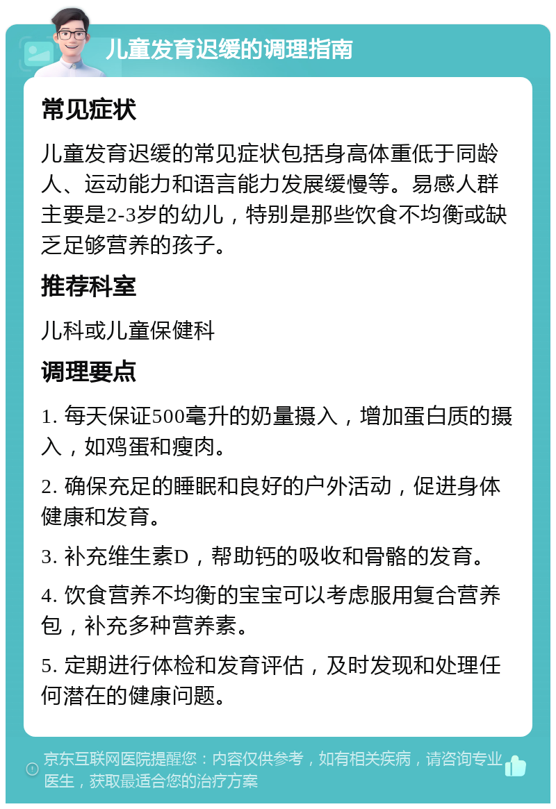 儿童发育迟缓的调理指南 常见症状 儿童发育迟缓的常见症状包括身高体重低于同龄人、运动能力和语言能力发展缓慢等。易感人群主要是2-3岁的幼儿，特别是那些饮食不均衡或缺乏足够营养的孩子。 推荐科室 儿科或儿童保健科 调理要点 1. 每天保证500毫升的奶量摄入，增加蛋白质的摄入，如鸡蛋和瘦肉。 2. 确保充足的睡眠和良好的户外活动，促进身体健康和发育。 3. 补充维生素D，帮助钙的吸收和骨骼的发育。 4. 饮食营养不均衡的宝宝可以考虑服用复合营养包，补充多种营养素。 5. 定期进行体检和发育评估，及时发现和处理任何潜在的健康问题。