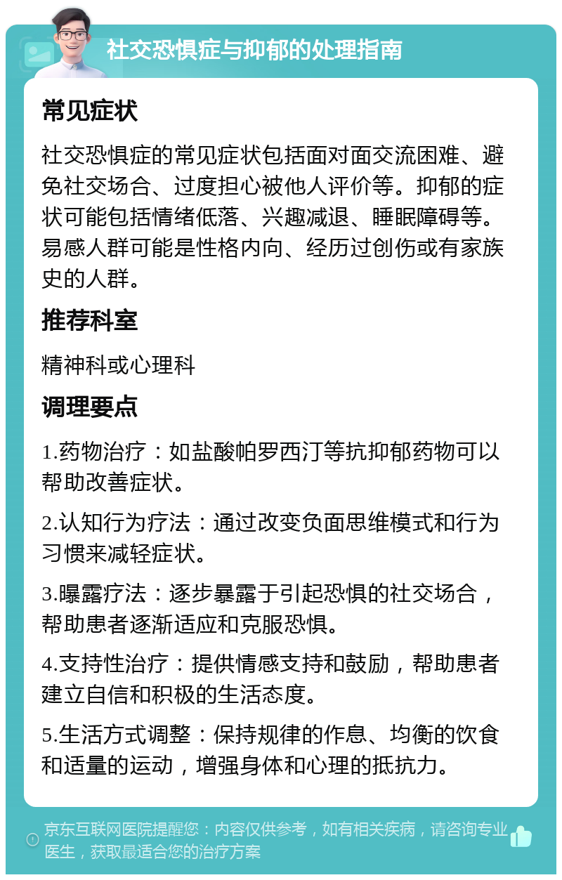 社交恐惧症与抑郁的处理指南 常见症状 社交恐惧症的常见症状包括面对面交流困难、避免社交场合、过度担心被他人评价等。抑郁的症状可能包括情绪低落、兴趣减退、睡眠障碍等。易感人群可能是性格内向、经历过创伤或有家族史的人群。 推荐科室 精神科或心理科 调理要点 1.药物治疗：如盐酸帕罗西汀等抗抑郁药物可以帮助改善症状。 2.认知行为疗法：通过改变负面思维模式和行为习惯来减轻症状。 3.曝露疗法：逐步暴露于引起恐惧的社交场合，帮助患者逐渐适应和克服恐惧。 4.支持性治疗：提供情感支持和鼓励，帮助患者建立自信和积极的生活态度。 5.生活方式调整：保持规律的作息、均衡的饮食和适量的运动，增强身体和心理的抵抗力。