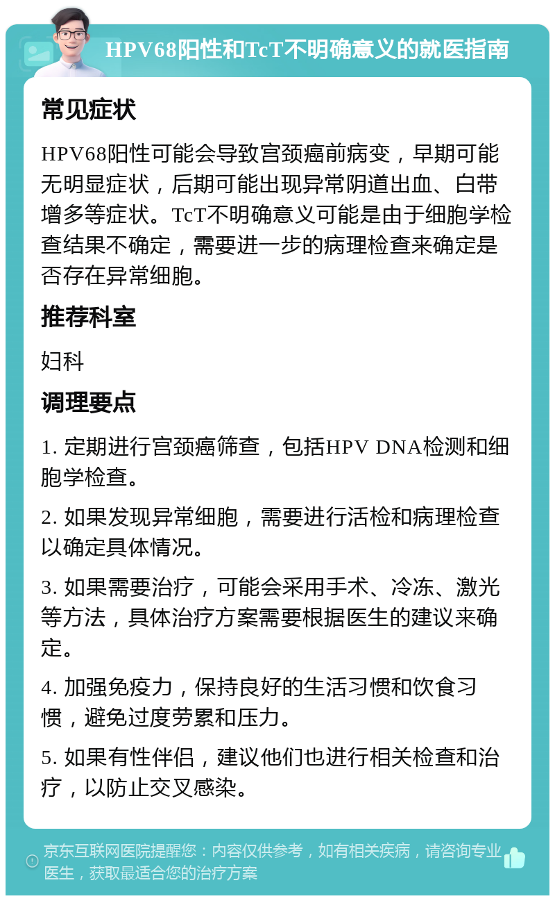 HPV68阳性和TcT不明确意义的就医指南 常见症状 HPV68阳性可能会导致宫颈癌前病变，早期可能无明显症状，后期可能出现异常阴道出血、白带增多等症状。TcT不明确意义可能是由于细胞学检查结果不确定，需要进一步的病理检查来确定是否存在异常细胞。 推荐科室 妇科 调理要点 1. 定期进行宫颈癌筛查，包括HPV DNA检测和细胞学检查。 2. 如果发现异常细胞，需要进行活检和病理检查以确定具体情况。 3. 如果需要治疗，可能会采用手术、冷冻、激光等方法，具体治疗方案需要根据医生的建议来确定。 4. 加强免疫力，保持良好的生活习惯和饮食习惯，避免过度劳累和压力。 5. 如果有性伴侣，建议他们也进行相关检查和治疗，以防止交叉感染。