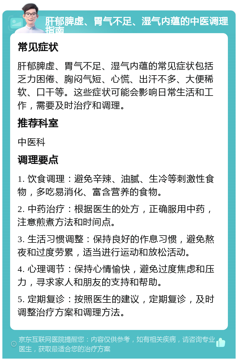 肝郁脾虚、胃气不足、湿气内蕴的中医调理指南 常见症状 肝郁脾虚、胃气不足、湿气内蕴的常见症状包括乏力困倦、胸闷气短、心慌、出汗不多、大便稀软、口干等。这些症状可能会影响日常生活和工作，需要及时治疗和调理。 推荐科室 中医科 调理要点 1. 饮食调理：避免辛辣、油腻、生冷等刺激性食物，多吃易消化、富含营养的食物。 2. 中药治疗：根据医生的处方，正确服用中药，注意煎煮方法和时间点。 3. 生活习惯调整：保持良好的作息习惯，避免熬夜和过度劳累，适当进行运动和放松活动。 4. 心理调节：保持心情愉快，避免过度焦虑和压力，寻求家人和朋友的支持和帮助。 5. 定期复诊：按照医生的建议，定期复诊，及时调整治疗方案和调理方法。