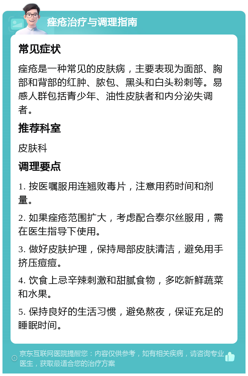 痤疮治疗与调理指南 常见症状 痤疮是一种常见的皮肤病，主要表现为面部、胸部和背部的红肿、脓包、黑头和白头粉刺等。易感人群包括青少年、油性皮肤者和内分泌失调者。 推荐科室 皮肤科 调理要点 1. 按医嘱服用连翘败毒片，注意用药时间和剂量。 2. 如果痤疮范围扩大，考虑配合泰尔丝服用，需在医生指导下使用。 3. 做好皮肤护理，保持局部皮肤清洁，避免用手挤压痘痘。 4. 饮食上忌辛辣刺激和甜腻食物，多吃新鲜蔬菜和水果。 5. 保持良好的生活习惯，避免熬夜，保证充足的睡眠时间。