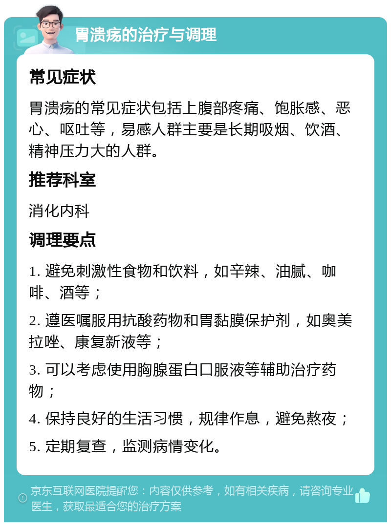 胃溃疡的治疗与调理 常见症状 胃溃疡的常见症状包括上腹部疼痛、饱胀感、恶心、呕吐等，易感人群主要是长期吸烟、饮酒、精神压力大的人群。 推荐科室 消化内科 调理要点 1. 避免刺激性食物和饮料，如辛辣、油腻、咖啡、酒等； 2. 遵医嘱服用抗酸药物和胃黏膜保护剂，如奥美拉唑、康复新液等； 3. 可以考虑使用胸腺蛋白口服液等辅助治疗药物； 4. 保持良好的生活习惯，规律作息，避免熬夜； 5. 定期复查，监测病情变化。