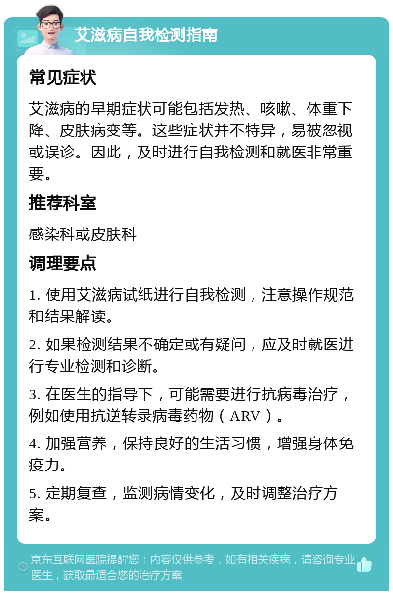 艾滋病自我检测指南 常见症状 艾滋病的早期症状可能包括发热、咳嗽、体重下降、皮肤病变等。这些症状并不特异，易被忽视或误诊。因此，及时进行自我检测和就医非常重要。 推荐科室 感染科或皮肤科 调理要点 1. 使用艾滋病试纸进行自我检测，注意操作规范和结果解读。 2. 如果检测结果不确定或有疑问，应及时就医进行专业检测和诊断。 3. 在医生的指导下，可能需要进行抗病毒治疗，例如使用抗逆转录病毒药物（ARV）。 4. 加强营养，保持良好的生活习惯，增强身体免疫力。 5. 定期复查，监测病情变化，及时调整治疗方案。