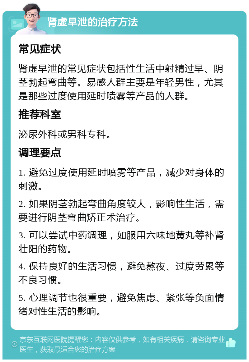 肾虚早泄的治疗方法 常见症状 肾虚早泄的常见症状包括性生活中射精过早、阴茎勃起弯曲等。易感人群主要是年轻男性，尤其是那些过度使用延时喷雾等产品的人群。 推荐科室 泌尿外科或男科专科。 调理要点 1. 避免过度使用延时喷雾等产品，减少对身体的刺激。 2. 如果阴茎勃起弯曲角度较大，影响性生活，需要进行阴茎弯曲矫正术治疗。 3. 可以尝试中药调理，如服用六味地黄丸等补肾壮阳的药物。 4. 保持良好的生活习惯，避免熬夜、过度劳累等不良习惯。 5. 心理调节也很重要，避免焦虑、紧张等负面情绪对性生活的影响。