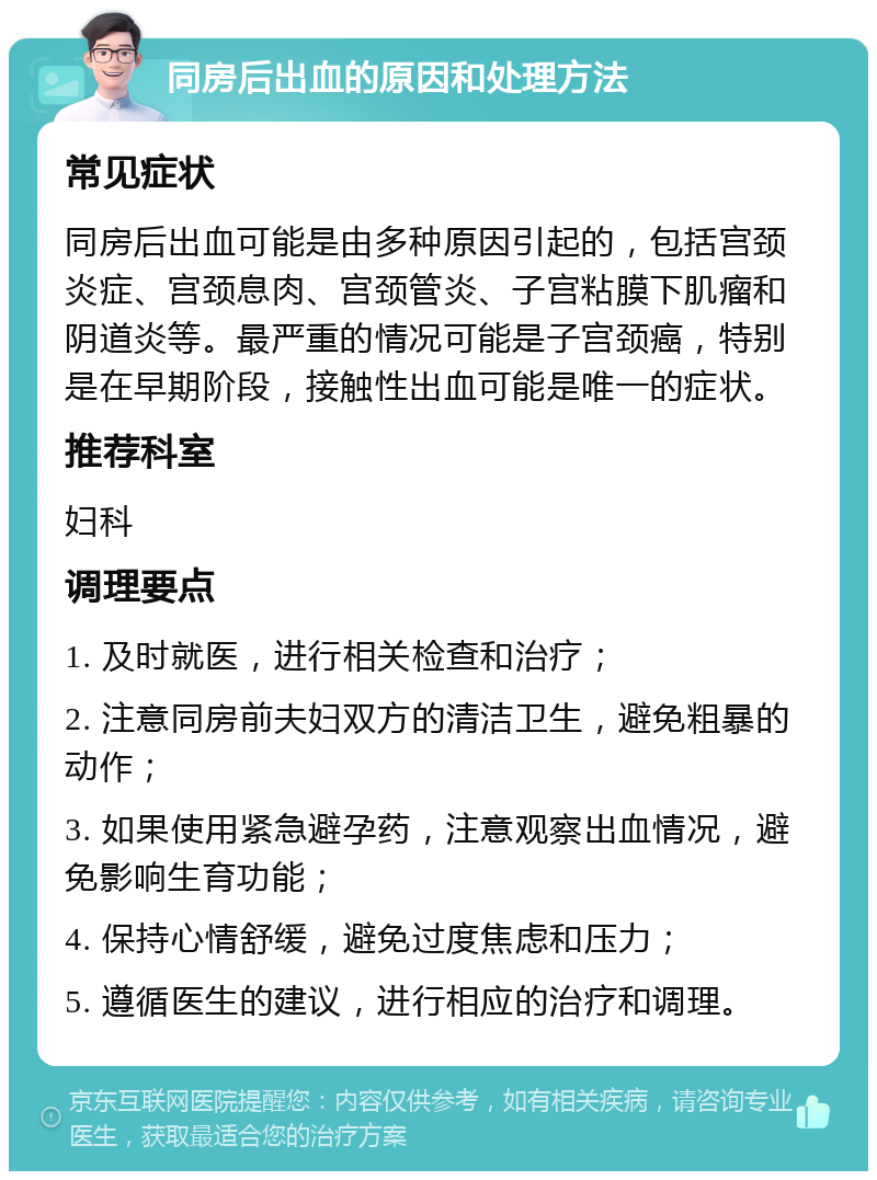 同房后出血的原因和处理方法 常见症状 同房后出血可能是由多种原因引起的，包括宫颈炎症、宫颈息肉、宫颈管炎、子宫粘膜下肌瘤和阴道炎等。最严重的情况可能是子宫颈癌，特别是在早期阶段，接触性出血可能是唯一的症状。 推荐科室 妇科 调理要点 1. 及时就医，进行相关检查和治疗； 2. 注意同房前夫妇双方的清洁卫生，避免粗暴的动作； 3. 如果使用紧急避孕药，注意观察出血情况，避免影响生育功能； 4. 保持心情舒缓，避免过度焦虑和压力； 5. 遵循医生的建议，进行相应的治疗和调理。