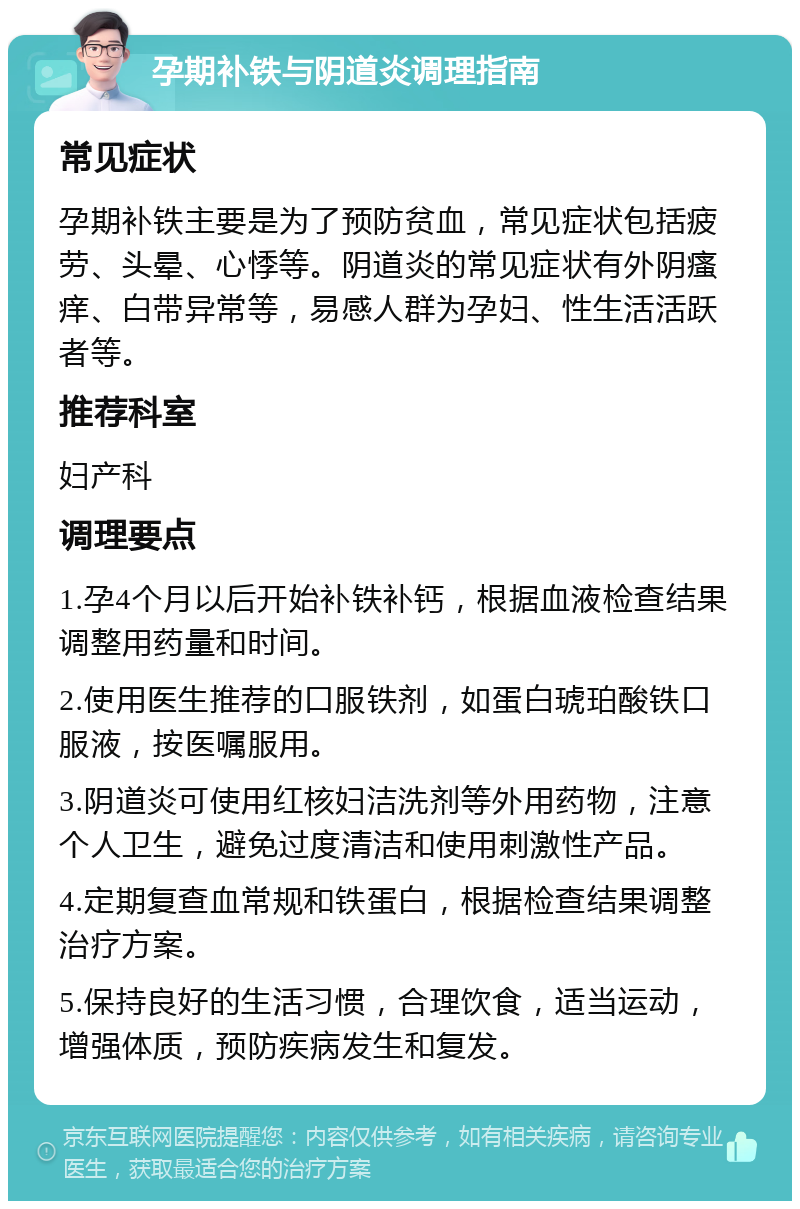 孕期补铁与阴道炎调理指南 常见症状 孕期补铁主要是为了预防贫血，常见症状包括疲劳、头晕、心悸等。阴道炎的常见症状有外阴瘙痒、白带异常等，易感人群为孕妇、性生活活跃者等。 推荐科室 妇产科 调理要点 1.孕4个月以后开始补铁补钙，根据血液检查结果调整用药量和时间。 2.使用医生推荐的口服铁剂，如蛋白琥珀酸铁口服液，按医嘱服用。 3.阴道炎可使用红核妇洁洗剂等外用药物，注意个人卫生，避免过度清洁和使用刺激性产品。 4.定期复查血常规和铁蛋白，根据检查结果调整治疗方案。 5.保持良好的生活习惯，合理饮食，适当运动，增强体质，预防疾病发生和复发。