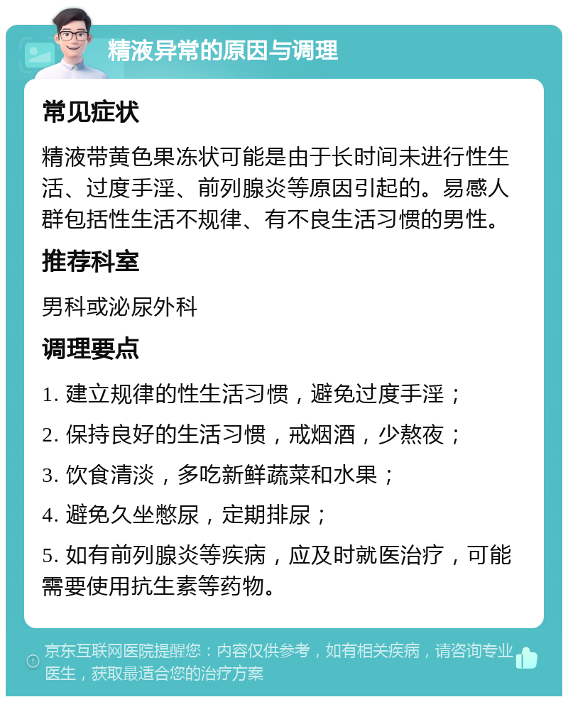 精液异常的原因与调理 常见症状 精液带黄色果冻状可能是由于长时间未进行性生活、过度手淫、前列腺炎等原因引起的。易感人群包括性生活不规律、有不良生活习惯的男性。 推荐科室 男科或泌尿外科 调理要点 1. 建立规律的性生活习惯，避免过度手淫； 2. 保持良好的生活习惯，戒烟酒，少熬夜； 3. 饮食清淡，多吃新鲜蔬菜和水果； 4. 避免久坐憋尿，定期排尿； 5. 如有前列腺炎等疾病，应及时就医治疗，可能需要使用抗生素等药物。