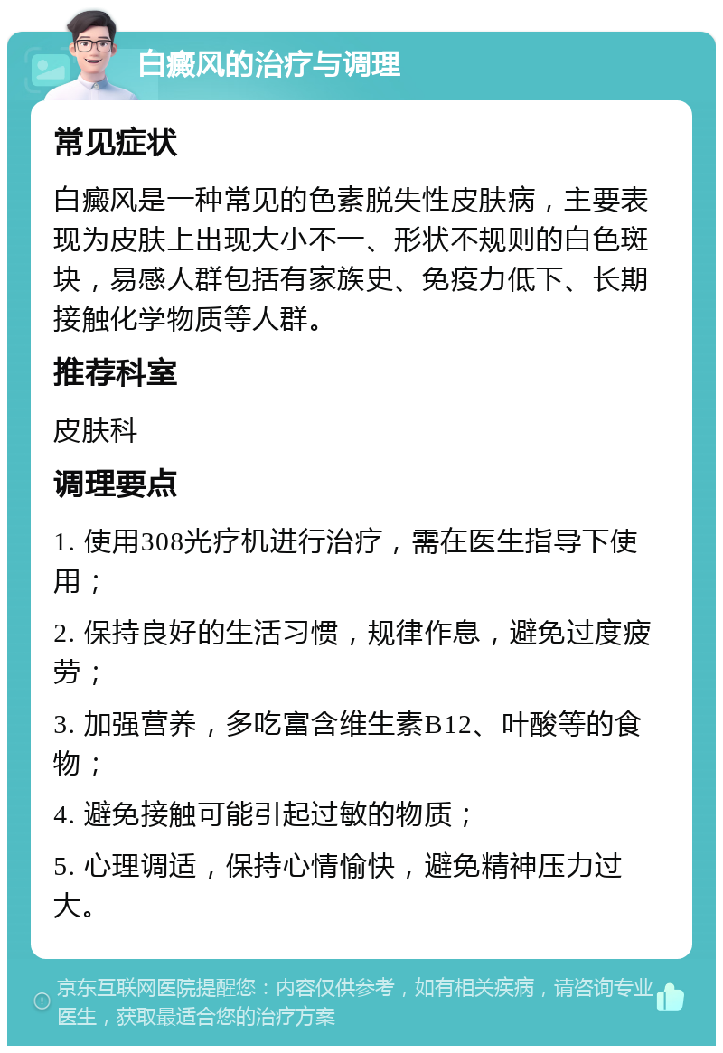 白癜风的治疗与调理 常见症状 白癜风是一种常见的色素脱失性皮肤病，主要表现为皮肤上出现大小不一、形状不规则的白色斑块，易感人群包括有家族史、免疫力低下、长期接触化学物质等人群。 推荐科室 皮肤科 调理要点 1. 使用308光疗机进行治疗，需在医生指导下使用； 2. 保持良好的生活习惯，规律作息，避免过度疲劳； 3. 加强营养，多吃富含维生素B12、叶酸等的食物； 4. 避免接触可能引起过敏的物质； 5. 心理调适，保持心情愉快，避免精神压力过大。