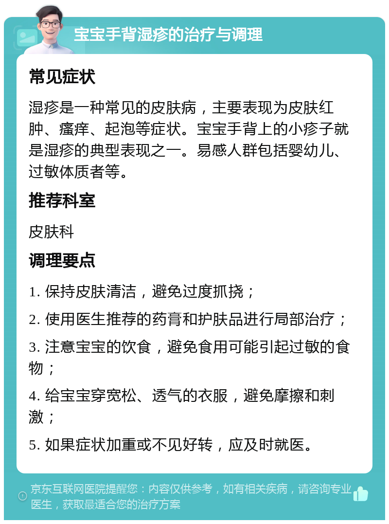 宝宝手背湿疹的治疗与调理 常见症状 湿疹是一种常见的皮肤病，主要表现为皮肤红肿、瘙痒、起泡等症状。宝宝手背上的小疹子就是湿疹的典型表现之一。易感人群包括婴幼儿、过敏体质者等。 推荐科室 皮肤科 调理要点 1. 保持皮肤清洁，避免过度抓挠； 2. 使用医生推荐的药膏和护肤品进行局部治疗； 3. 注意宝宝的饮食，避免食用可能引起过敏的食物； 4. 给宝宝穿宽松、透气的衣服，避免摩擦和刺激； 5. 如果症状加重或不见好转，应及时就医。