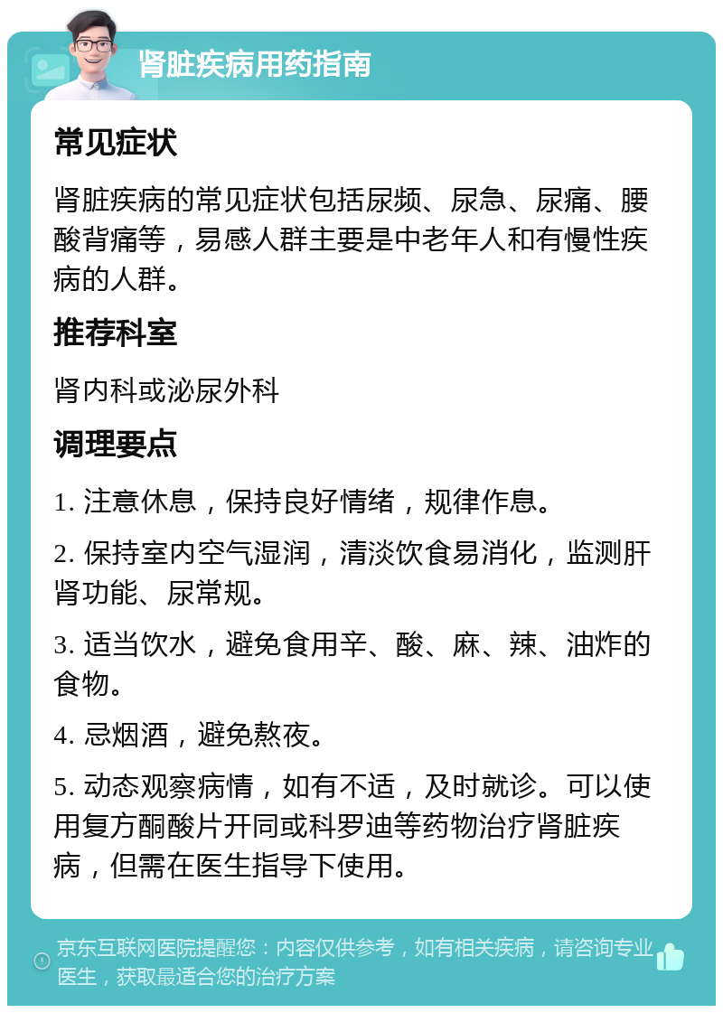 肾脏疾病用药指南 常见症状 肾脏疾病的常见症状包括尿频、尿急、尿痛、腰酸背痛等，易感人群主要是中老年人和有慢性疾病的人群。 推荐科室 肾内科或泌尿外科 调理要点 1. 注意休息，保持良好情绪，规律作息。 2. 保持室内空气湿润，清淡饮食易消化，监测肝肾功能、尿常规。 3. 适当饮水，避免食用辛、酸、麻、辣、油炸的食物。 4. 忌烟酒，避免熬夜。 5. 动态观察病情，如有不适，及时就诊。可以使用复方酮酸片开同或科罗迪等药物治疗肾脏疾病，但需在医生指导下使用。