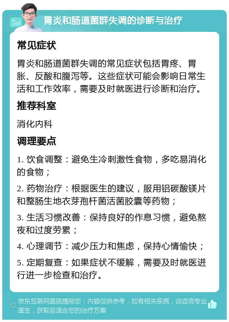 胃炎和肠道菌群失调的诊断与治疗 常见症状 胃炎和肠道菌群失调的常见症状包括胃疼、胃胀、反酸和腹泻等。这些症状可能会影响日常生活和工作效率，需要及时就医进行诊断和治疗。 推荐科室 消化内科 调理要点 1. 饮食调整：避免生冷刺激性食物，多吃易消化的食物； 2. 药物治疗：根据医生的建议，服用铝碳酸镁片和整肠生地衣芽孢杆菌活菌胶囊等药物； 3. 生活习惯改善：保持良好的作息习惯，避免熬夜和过度劳累； 4. 心理调节：减少压力和焦虑，保持心情愉快； 5. 定期复查：如果症状不缓解，需要及时就医进行进一步检查和治疗。