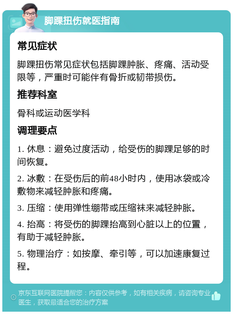 脚踝扭伤就医指南 常见症状 脚踝扭伤常见症状包括脚踝肿胀、疼痛、活动受限等，严重时可能伴有骨折或韧带损伤。 推荐科室 骨科或运动医学科 调理要点 1. 休息：避免过度活动，给受伤的脚踝足够的时间恢复。 2. 冰敷：在受伤后的前48小时内，使用冰袋或冷敷物来减轻肿胀和疼痛。 3. 压缩：使用弹性绷带或压缩袜来减轻肿胀。 4. 抬高：将受伤的脚踝抬高到心脏以上的位置，有助于减轻肿胀。 5. 物理治疗：如按摩、牵引等，可以加速康复过程。