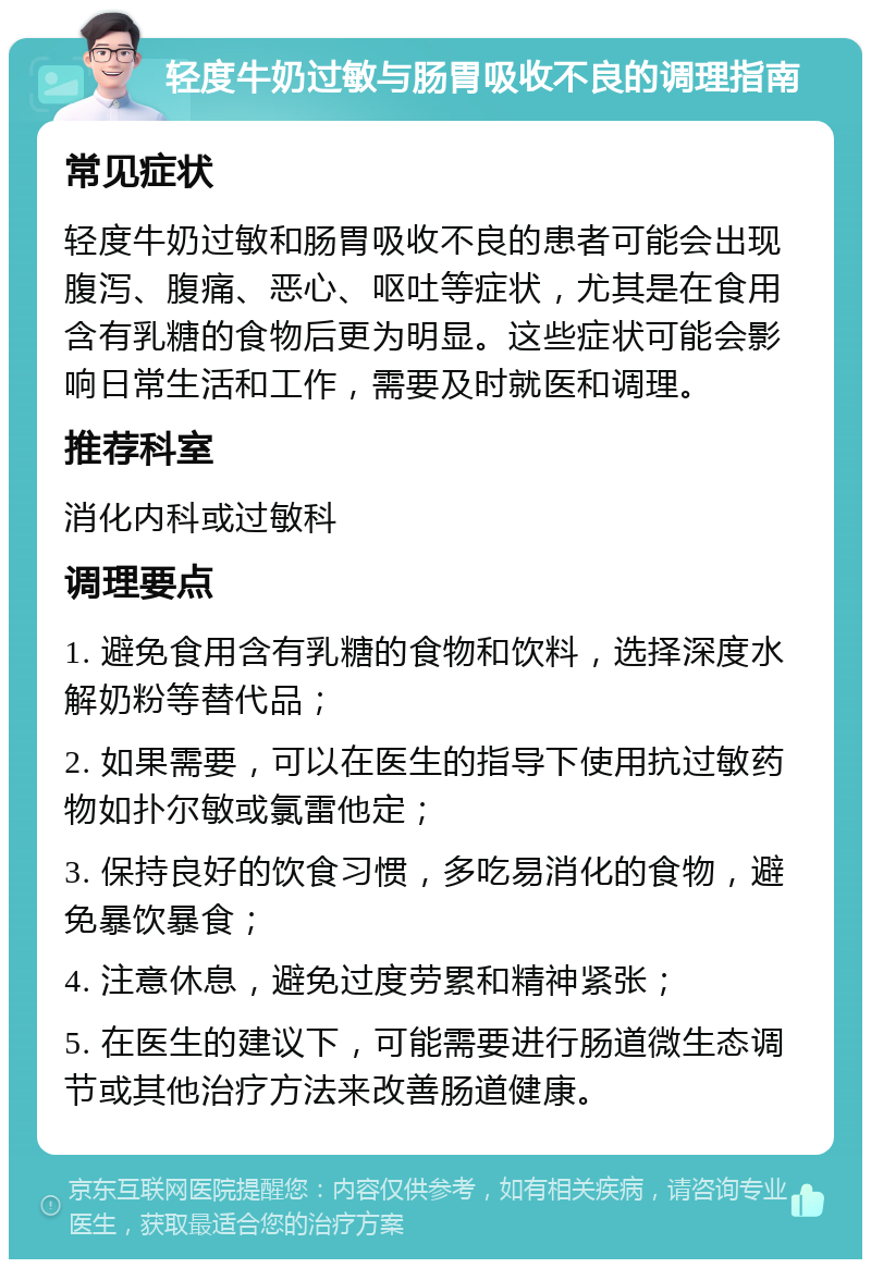 轻度牛奶过敏与肠胃吸收不良的调理指南 常见症状 轻度牛奶过敏和肠胃吸收不良的患者可能会出现腹泻、腹痛、恶心、呕吐等症状，尤其是在食用含有乳糖的食物后更为明显。这些症状可能会影响日常生活和工作，需要及时就医和调理。 推荐科室 消化内科或过敏科 调理要点 1. 避免食用含有乳糖的食物和饮料，选择深度水解奶粉等替代品； 2. 如果需要，可以在医生的指导下使用抗过敏药物如扑尔敏或氯雷他定； 3. 保持良好的饮食习惯，多吃易消化的食物，避免暴饮暴食； 4. 注意休息，避免过度劳累和精神紧张； 5. 在医生的建议下，可能需要进行肠道微生态调节或其他治疗方法来改善肠道健康。