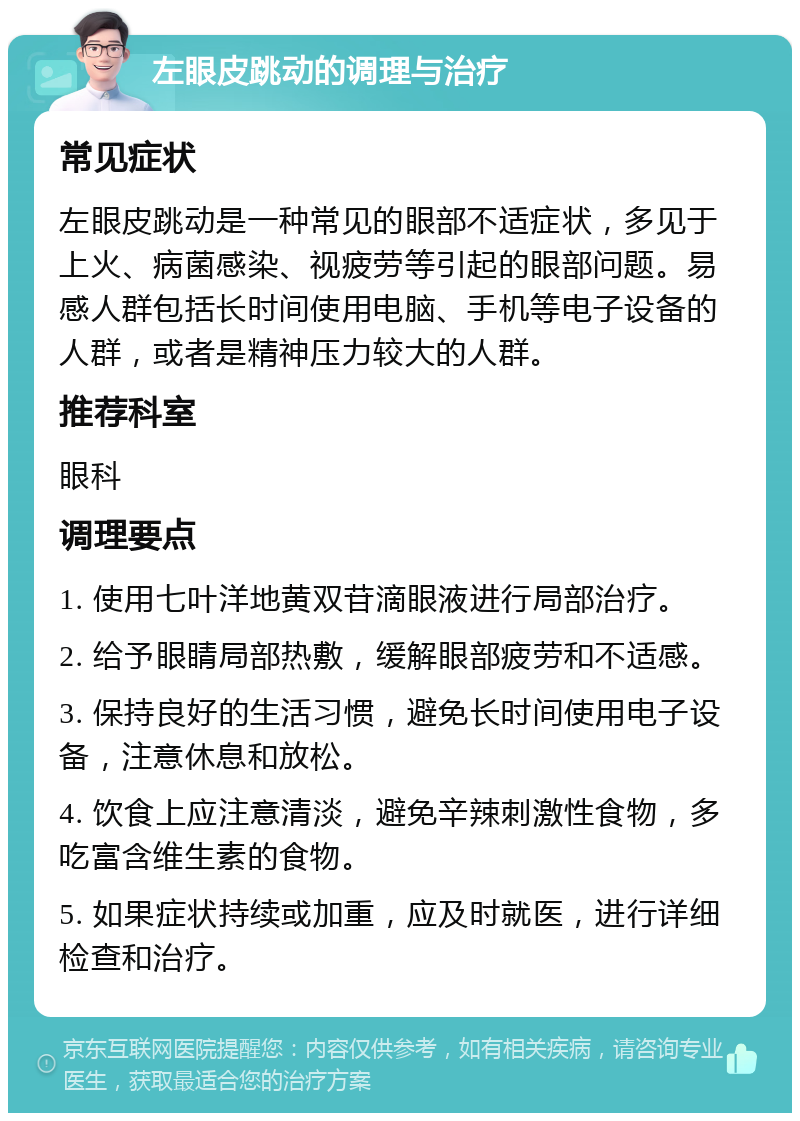 左眼皮跳动的调理与治疗 常见症状 左眼皮跳动是一种常见的眼部不适症状，多见于上火、病菌感染、视疲劳等引起的眼部问题。易感人群包括长时间使用电脑、手机等电子设备的人群，或者是精神压力较大的人群。 推荐科室 眼科 调理要点 1. 使用七叶洋地黄双苷滴眼液进行局部治疗。 2. 给予眼睛局部热敷，缓解眼部疲劳和不适感。 3. 保持良好的生活习惯，避免长时间使用电子设备，注意休息和放松。 4. 饮食上应注意清淡，避免辛辣刺激性食物，多吃富含维生素的食物。 5. 如果症状持续或加重，应及时就医，进行详细检查和治疗。