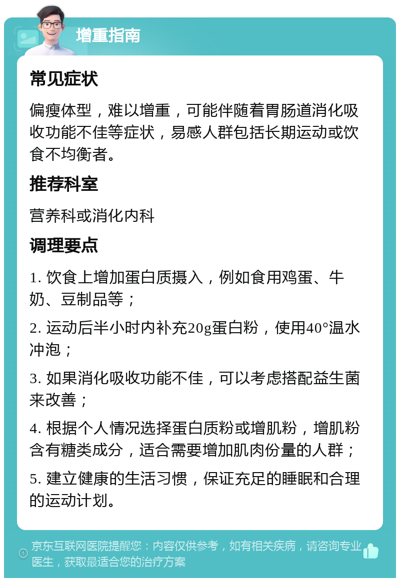 增重指南 常见症状 偏瘦体型，难以增重，可能伴随着胃肠道消化吸收功能不佳等症状，易感人群包括长期运动或饮食不均衡者。 推荐科室 营养科或消化内科 调理要点 1. 饮食上增加蛋白质摄入，例如食用鸡蛋、牛奶、豆制品等； 2. 运动后半小时内补充20g蛋白粉，使用40°温水冲泡； 3. 如果消化吸收功能不佳，可以考虑搭配益生菌来改善； 4. 根据个人情况选择蛋白质粉或增肌粉，增肌粉含有糖类成分，适合需要增加肌肉份量的人群； 5. 建立健康的生活习惯，保证充足的睡眠和合理的运动计划。