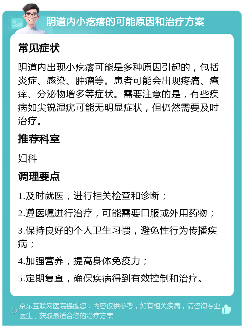 阴道内小疙瘩的可能原因和治疗方案 常见症状 阴道内出现小疙瘩可能是多种原因引起的，包括炎症、感染、肿瘤等。患者可能会出现疼痛、瘙痒、分泌物增多等症状。需要注意的是，有些疾病如尖锐湿疣可能无明显症状，但仍然需要及时治疗。 推荐科室 妇科 调理要点 1.及时就医，进行相关检查和诊断； 2.遵医嘱进行治疗，可能需要口服或外用药物； 3.保持良好的个人卫生习惯，避免性行为传播疾病； 4.加强营养，提高身体免疫力； 5.定期复查，确保疾病得到有效控制和治疗。