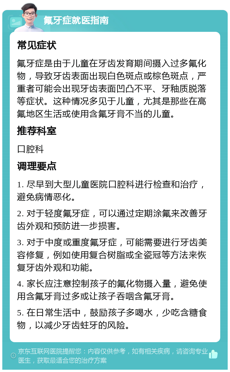 氟牙症就医指南 常见症状 氟牙症是由于儿童在牙齿发育期间摄入过多氟化物，导致牙齿表面出现白色斑点或棕色斑点，严重者可能会出现牙齿表面凹凸不平、牙釉质脱落等症状。这种情况多见于儿童，尤其是那些在高氟地区生活或使用含氟牙膏不当的儿童。 推荐科室 口腔科 调理要点 1. 尽早到大型儿童医院口腔科进行检查和治疗，避免病情恶化。 2. 对于轻度氟牙症，可以通过定期涂氟来改善牙齿外观和预防进一步损害。 3. 对于中度或重度氟牙症，可能需要进行牙齿美容修复，例如使用复合树脂或全瓷冠等方法来恢复牙齿外观和功能。 4. 家长应注意控制孩子的氟化物摄入量，避免使用含氟牙膏过多或让孩子吞咽含氟牙膏。 5. 在日常生活中，鼓励孩子多喝水，少吃含糖食物，以减少牙齿蛀牙的风险。