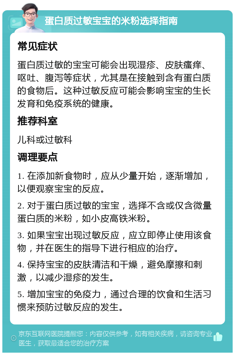 蛋白质过敏宝宝的米粉选择指南 常见症状 蛋白质过敏的宝宝可能会出现湿疹、皮肤瘙痒、呕吐、腹泻等症状，尤其是在接触到含有蛋白质的食物后。这种过敏反应可能会影响宝宝的生长发育和免疫系统的健康。 推荐科室 儿科或过敏科 调理要点 1. 在添加新食物时，应从少量开始，逐渐增加，以便观察宝宝的反应。 2. 对于蛋白质过敏的宝宝，选择不含或仅含微量蛋白质的米粉，如小皮高铁米粉。 3. 如果宝宝出现过敏反应，应立即停止使用该食物，并在医生的指导下进行相应的治疗。 4. 保持宝宝的皮肤清洁和干燥，避免摩擦和刺激，以减少湿疹的发生。 5. 增加宝宝的免疫力，通过合理的饮食和生活习惯来预防过敏反应的发生。