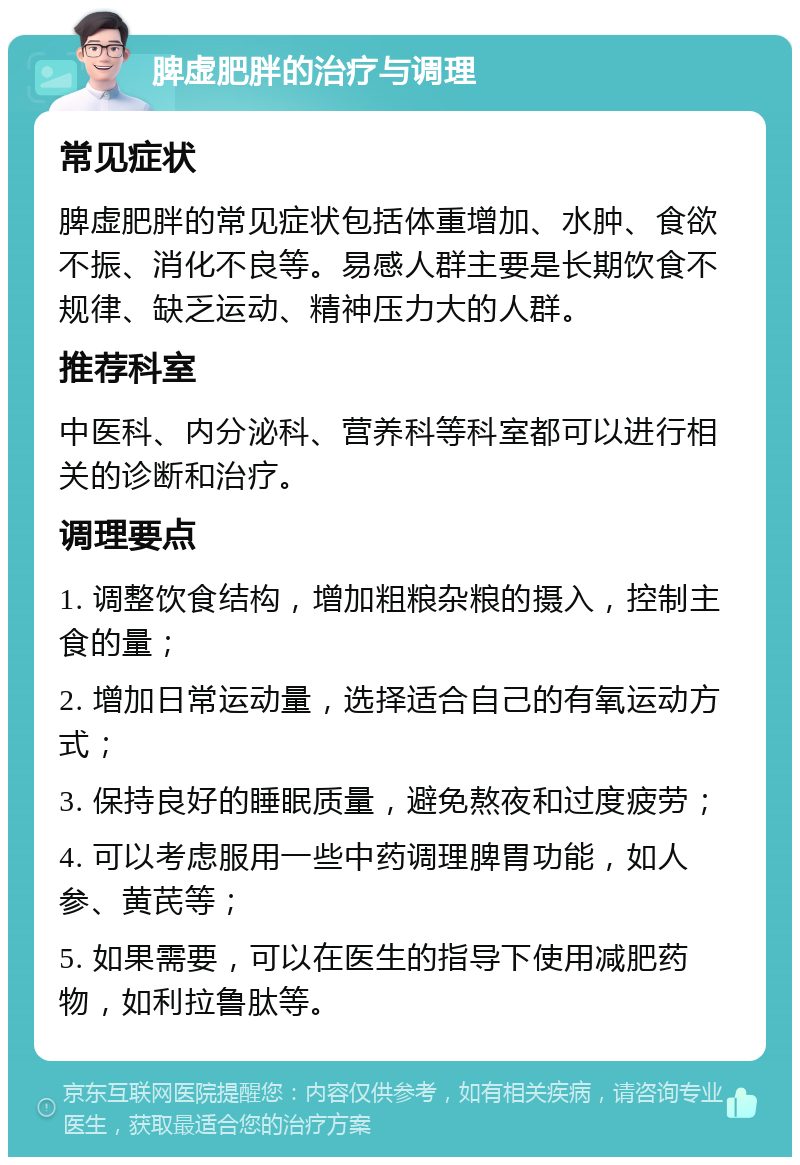 脾虚肥胖的治疗与调理 常见症状 脾虚肥胖的常见症状包括体重增加、水肿、食欲不振、消化不良等。易感人群主要是长期饮食不规律、缺乏运动、精神压力大的人群。 推荐科室 中医科、内分泌科、营养科等科室都可以进行相关的诊断和治疗。 调理要点 1. 调整饮食结构，增加粗粮杂粮的摄入，控制主食的量； 2. 增加日常运动量，选择适合自己的有氧运动方式； 3. 保持良好的睡眠质量，避免熬夜和过度疲劳； 4. 可以考虑服用一些中药调理脾胃功能，如人参、黄芪等； 5. 如果需要，可以在医生的指导下使用减肥药物，如利拉鲁肽等。