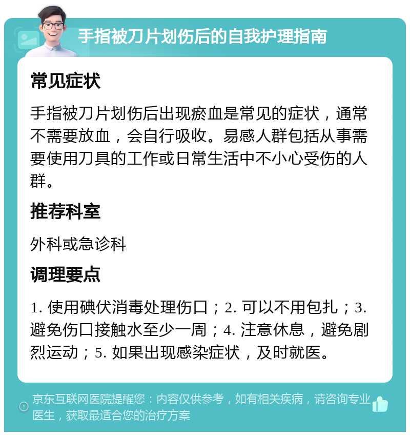 手指被刀片划伤后的自我护理指南 常见症状 手指被刀片划伤后出现瘀血是常见的症状，通常不需要放血，会自行吸收。易感人群包括从事需要使用刀具的工作或日常生活中不小心受伤的人群。 推荐科室 外科或急诊科 调理要点 1. 使用碘伏消毒处理伤口；2. 可以不用包扎；3. 避免伤口接触水至少一周；4. 注意休息，避免剧烈运动；5. 如果出现感染症状，及时就医。