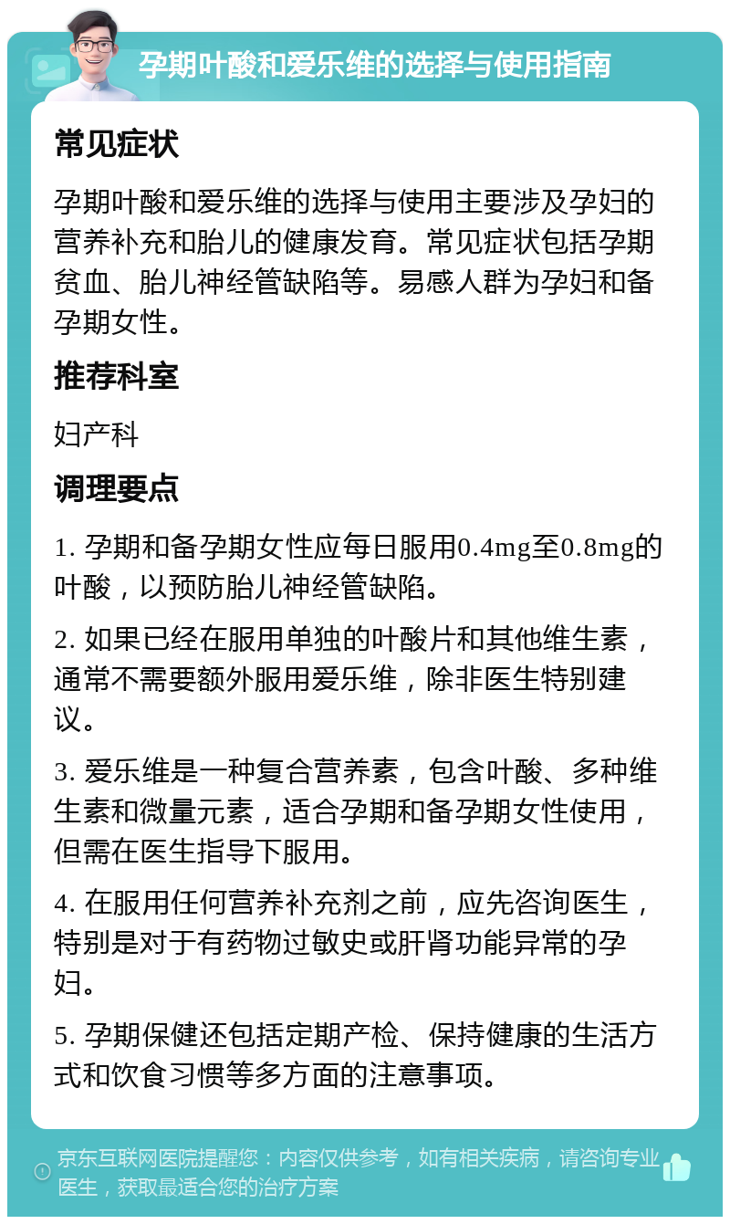 孕期叶酸和爱乐维的选择与使用指南 常见症状 孕期叶酸和爱乐维的选择与使用主要涉及孕妇的营养补充和胎儿的健康发育。常见症状包括孕期贫血、胎儿神经管缺陷等。易感人群为孕妇和备孕期女性。 推荐科室 妇产科 调理要点 1. 孕期和备孕期女性应每日服用0.4mg至0.8mg的叶酸，以预防胎儿神经管缺陷。 2. 如果已经在服用单独的叶酸片和其他维生素，通常不需要额外服用爱乐维，除非医生特别建议。 3. 爱乐维是一种复合营养素，包含叶酸、多种维生素和微量元素，适合孕期和备孕期女性使用，但需在医生指导下服用。 4. 在服用任何营养补充剂之前，应先咨询医生，特别是对于有药物过敏史或肝肾功能异常的孕妇。 5. 孕期保健还包括定期产检、保持健康的生活方式和饮食习惯等多方面的注意事项。