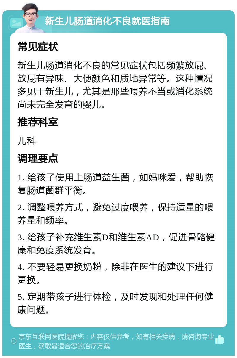 新生儿肠道消化不良就医指南 常见症状 新生儿肠道消化不良的常见症状包括频繁放屁、放屁有异味、大便颜色和质地异常等。这种情况多见于新生儿，尤其是那些喂养不当或消化系统尚未完全发育的婴儿。 推荐科室 儿科 调理要点 1. 给孩子使用上肠道益生菌，如妈咪爱，帮助恢复肠道菌群平衡。 2. 调整喂养方式，避免过度喂养，保持适量的喂养量和频率。 3. 给孩子补充维生素D和维生素AD，促进骨骼健康和免疫系统发育。 4. 不要轻易更换奶粉，除非在医生的建议下进行更换。 5. 定期带孩子进行体检，及时发现和处理任何健康问题。