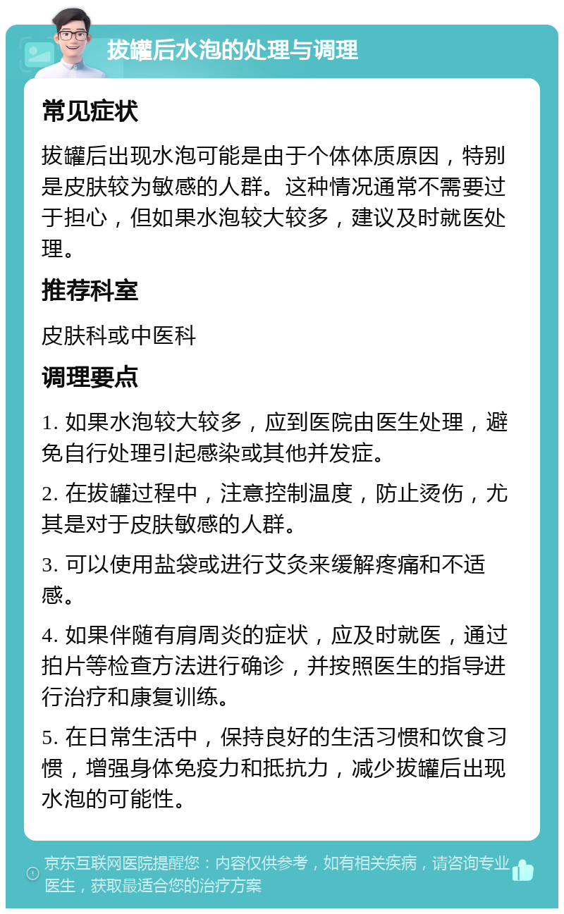 拔罐后水泡的处理与调理 常见症状 拔罐后出现水泡可能是由于个体体质原因，特别是皮肤较为敏感的人群。这种情况通常不需要过于担心，但如果水泡较大较多，建议及时就医处理。 推荐科室 皮肤科或中医科 调理要点 1. 如果水泡较大较多，应到医院由医生处理，避免自行处理引起感染或其他并发症。 2. 在拔罐过程中，注意控制温度，防止烫伤，尤其是对于皮肤敏感的人群。 3. 可以使用盐袋或进行艾灸来缓解疼痛和不适感。 4. 如果伴随有肩周炎的症状，应及时就医，通过拍片等检查方法进行确诊，并按照医生的指导进行治疗和康复训练。 5. 在日常生活中，保持良好的生活习惯和饮食习惯，增强身体免疫力和抵抗力，减少拔罐后出现水泡的可能性。