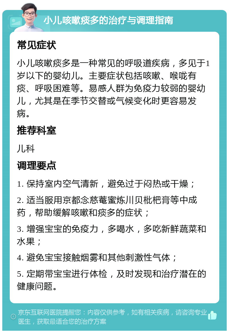 小儿咳嗽痰多的治疗与调理指南 常见症状 小儿咳嗽痰多是一种常见的呼吸道疾病，多见于1岁以下的婴幼儿。主要症状包括咳嗽、喉咙有痰、呼吸困难等。易感人群为免疫力较弱的婴幼儿，尤其是在季节交替或气候变化时更容易发病。 推荐科室 儿科 调理要点 1. 保持室内空气清新，避免过于闷热或干燥； 2. 适当服用京都念慈菴蜜炼川贝枇杷膏等中成药，帮助缓解咳嗽和痰多的症状； 3. 增强宝宝的免疫力，多喝水，多吃新鲜蔬菜和水果； 4. 避免宝宝接触烟雾和其他刺激性气体； 5. 定期带宝宝进行体检，及时发现和治疗潜在的健康问题。