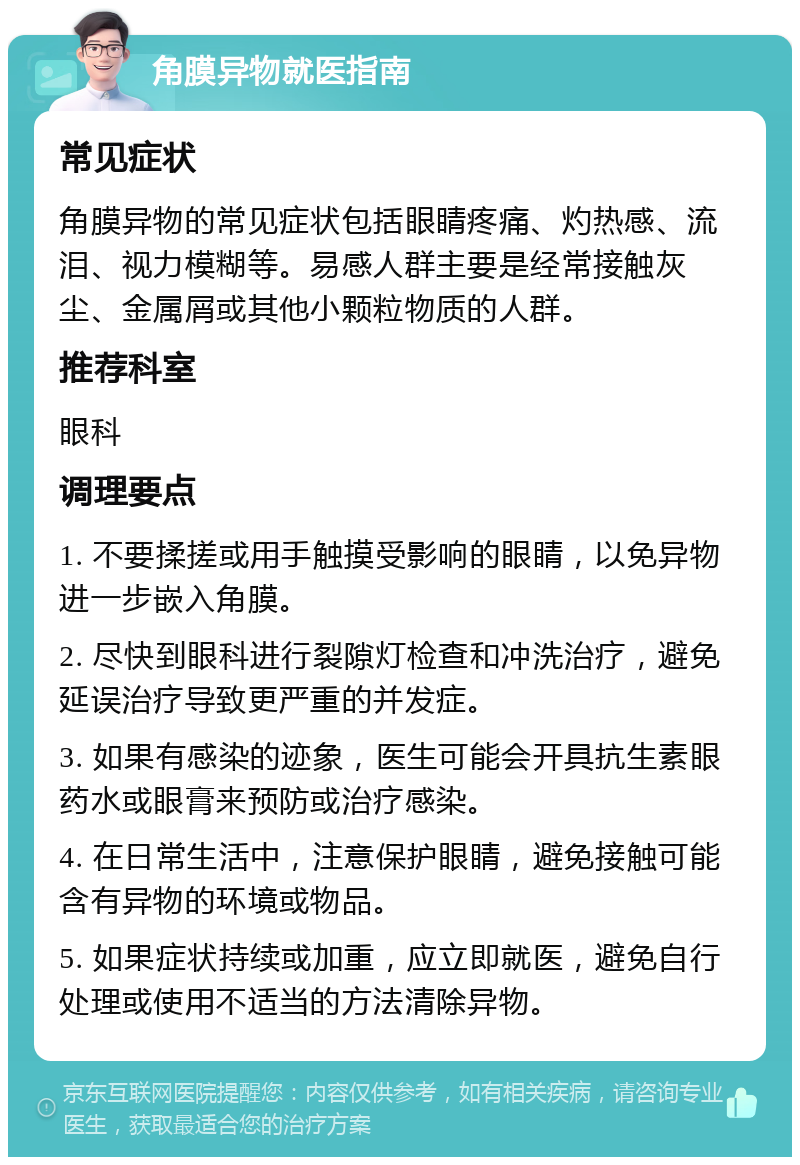 角膜异物就医指南 常见症状 角膜异物的常见症状包括眼睛疼痛、灼热感、流泪、视力模糊等。易感人群主要是经常接触灰尘、金属屑或其他小颗粒物质的人群。 推荐科室 眼科 调理要点 1. 不要揉搓或用手触摸受影响的眼睛，以免异物进一步嵌入角膜。 2. 尽快到眼科进行裂隙灯检查和冲洗治疗，避免延误治疗导致更严重的并发症。 3. 如果有感染的迹象，医生可能会开具抗生素眼药水或眼膏来预防或治疗感染。 4. 在日常生活中，注意保护眼睛，避免接触可能含有异物的环境或物品。 5. 如果症状持续或加重，应立即就医，避免自行处理或使用不适当的方法清除异物。