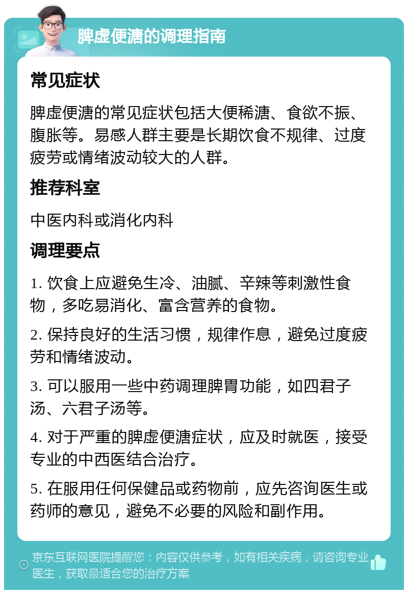 脾虚便溏的调理指南 常见症状 脾虚便溏的常见症状包括大便稀溏、食欲不振、腹胀等。易感人群主要是长期饮食不规律、过度疲劳或情绪波动较大的人群。 推荐科室 中医内科或消化内科 调理要点 1. 饮食上应避免生冷、油腻、辛辣等刺激性食物，多吃易消化、富含营养的食物。 2. 保持良好的生活习惯，规律作息，避免过度疲劳和情绪波动。 3. 可以服用一些中药调理脾胃功能，如四君子汤、六君子汤等。 4. 对于严重的脾虚便溏症状，应及时就医，接受专业的中西医结合治疗。 5. 在服用任何保健品或药物前，应先咨询医生或药师的意见，避免不必要的风险和副作用。