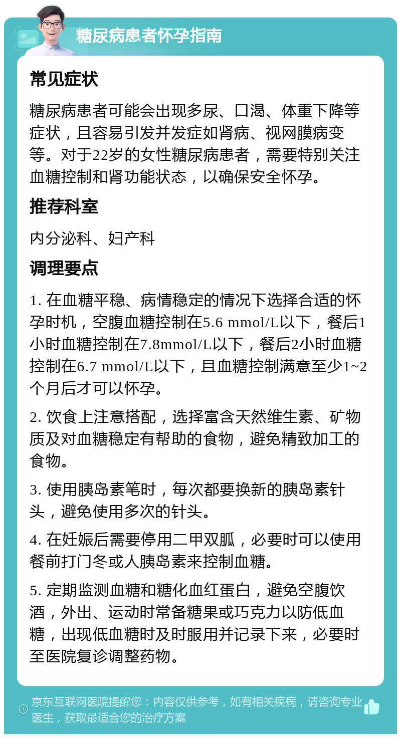 糖尿病患者怀孕指南 常见症状 糖尿病患者可能会出现多尿、口渴、体重下降等症状，且容易引发并发症如肾病、视网膜病变等。对于22岁的女性糖尿病患者，需要特别关注血糖控制和肾功能状态，以确保安全怀孕。 推荐科室 内分泌科、妇产科 调理要点 1. 在血糖平稳、病情稳定的情况下选择合适的怀孕时机，空腹血糖控制在5.6 mmol/L以下，餐后1小时血糖控制在7.8mmol/L以下，餐后2小时血糖控制在6.7 mmol/L以下，且血糖控制满意至少1~2个月后才可以怀孕。 2. 饮食上注意搭配，选择富含天然维生素、矿物质及对血糖稳定有帮助的食物，避免精致加工的食物。 3. 使用胰岛素笔时，每次都要换新的胰岛素针头，避免使用多次的针头。 4. 在妊娠后需要停用二甲双胍，必要时可以使用餐前打门冬或人胰岛素来控制血糖。 5. 定期监测血糖和糖化血红蛋白，避免空腹饮酒，外出、运动时常备糖果或巧克力以防低血糖，出现低血糖时及时服用并记录下来，必要时至医院复诊调整药物。