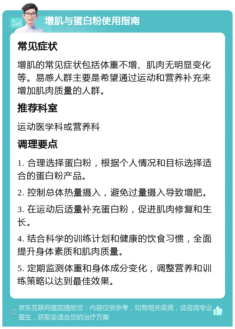 增肌与蛋白粉使用指南 常见症状 增肌的常见症状包括体重不增、肌肉无明显变化等。易感人群主要是希望通过运动和营养补充来增加肌肉质量的人群。 推荐科室 运动医学科或营养科 调理要点 1. 合理选择蛋白粉，根据个人情况和目标选择适合的蛋白粉产品。 2. 控制总体热量摄入，避免过量摄入导致增肥。 3. 在运动后适量补充蛋白粉，促进肌肉修复和生长。 4. 结合科学的训练计划和健康的饮食习惯，全面提升身体素质和肌肉质量。 5. 定期监测体重和身体成分变化，调整营养和训练策略以达到最佳效果。