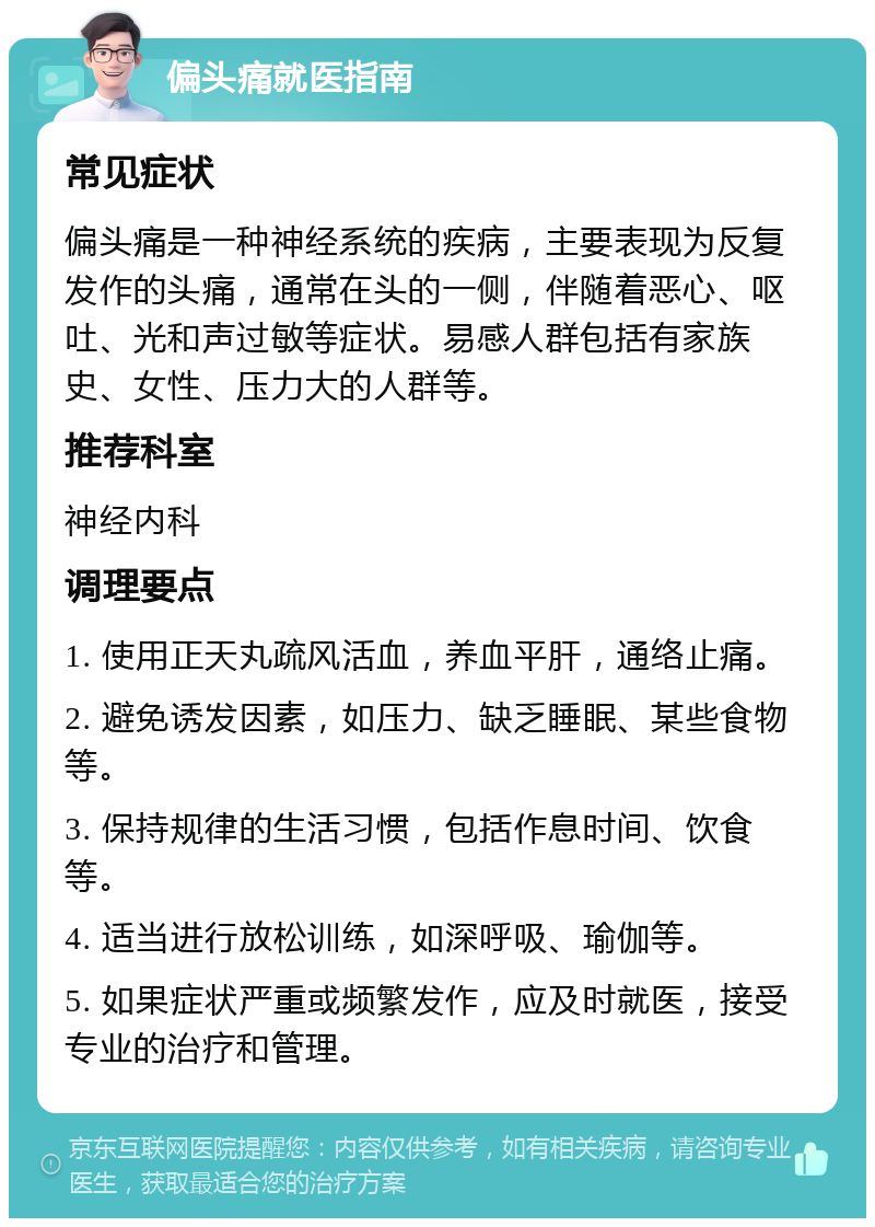 偏头痛就医指南 常见症状 偏头痛是一种神经系统的疾病，主要表现为反复发作的头痛，通常在头的一侧，伴随着恶心、呕吐、光和声过敏等症状。易感人群包括有家族史、女性、压力大的人群等。 推荐科室 神经内科 调理要点 1. 使用正天丸疏风活血，养血平肝，通络止痛。 2. 避免诱发因素，如压力、缺乏睡眠、某些食物等。 3. 保持规律的生活习惯，包括作息时间、饮食等。 4. 适当进行放松训练，如深呼吸、瑜伽等。 5. 如果症状严重或频繁发作，应及时就医，接受专业的治疗和管理。