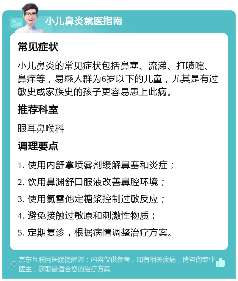 小儿鼻炎就医指南 常见症状 小儿鼻炎的常见症状包括鼻塞、流涕、打喷嚏、鼻痒等，易感人群为6岁以下的儿童，尤其是有过敏史或家族史的孩子更容易患上此病。 推荐科室 眼耳鼻喉科 调理要点 1. 使用内舒拿喷雾剂缓解鼻塞和炎症； 2. 饮用鼻渊舒口服液改善鼻腔环境； 3. 使用氯雷他定糖浆控制过敏反应； 4. 避免接触过敏原和刺激性物质； 5. 定期复诊，根据病情调整治疗方案。