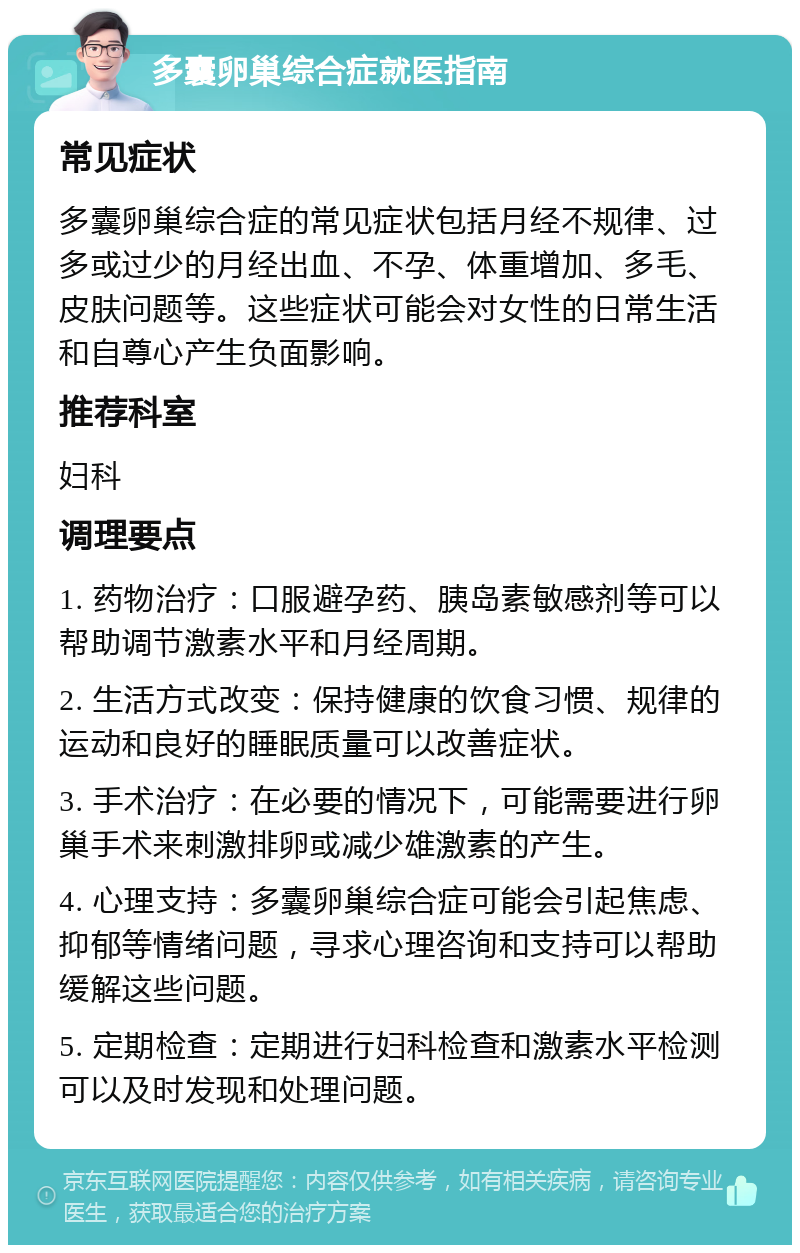 多囊卵巢综合症就医指南 常见症状 多囊卵巢综合症的常见症状包括月经不规律、过多或过少的月经出血、不孕、体重增加、多毛、皮肤问题等。这些症状可能会对女性的日常生活和自尊心产生负面影响。 推荐科室 妇科 调理要点 1. 药物治疗：口服避孕药、胰岛素敏感剂等可以帮助调节激素水平和月经周期。 2. 生活方式改变：保持健康的饮食习惯、规律的运动和良好的睡眠质量可以改善症状。 3. 手术治疗：在必要的情况下，可能需要进行卵巢手术来刺激排卵或减少雄激素的产生。 4. 心理支持：多囊卵巢综合症可能会引起焦虑、抑郁等情绪问题，寻求心理咨询和支持可以帮助缓解这些问题。 5. 定期检查：定期进行妇科检查和激素水平检测可以及时发现和处理问题。