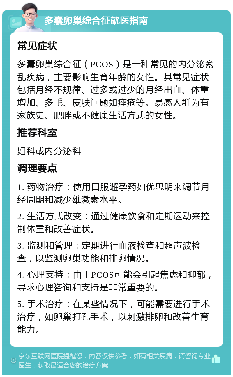 多囊卵巢综合征就医指南 常见症状 多囊卵巢综合征（PCOS）是一种常见的内分泌紊乱疾病，主要影响生育年龄的女性。其常见症状包括月经不规律、过多或过少的月经出血、体重增加、多毛、皮肤问题如痤疮等。易感人群为有家族史、肥胖或不健康生活方式的女性。 推荐科室 妇科或内分泌科 调理要点 1. 药物治疗：使用口服避孕药如优思明来调节月经周期和减少雄激素水平。 2. 生活方式改变：通过健康饮食和定期运动来控制体重和改善症状。 3. 监测和管理：定期进行血液检查和超声波检查，以监测卵巢功能和排卵情况。 4. 心理支持：由于PCOS可能会引起焦虑和抑郁，寻求心理咨询和支持是非常重要的。 5. 手术治疗：在某些情况下，可能需要进行手术治疗，如卵巢打孔手术，以刺激排卵和改善生育能力。