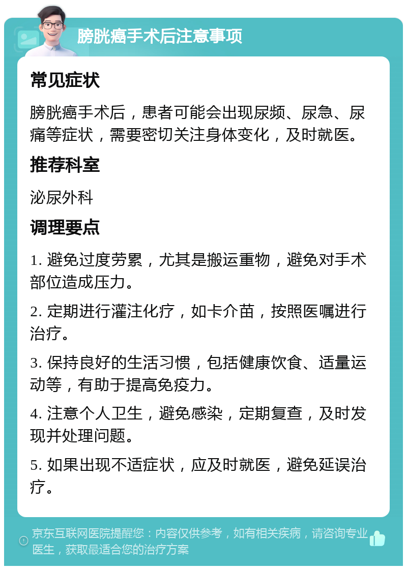 膀胱癌手术后注意事项 常见症状 膀胱癌手术后，患者可能会出现尿频、尿急、尿痛等症状，需要密切关注身体变化，及时就医。 推荐科室 泌尿外科 调理要点 1. 避免过度劳累，尤其是搬运重物，避免对手术部位造成压力。 2. 定期进行灌注化疗，如卡介苗，按照医嘱进行治疗。 3. 保持良好的生活习惯，包括健康饮食、适量运动等，有助于提高免疫力。 4. 注意个人卫生，避免感染，定期复查，及时发现并处理问题。 5. 如果出现不适症状，应及时就医，避免延误治疗。