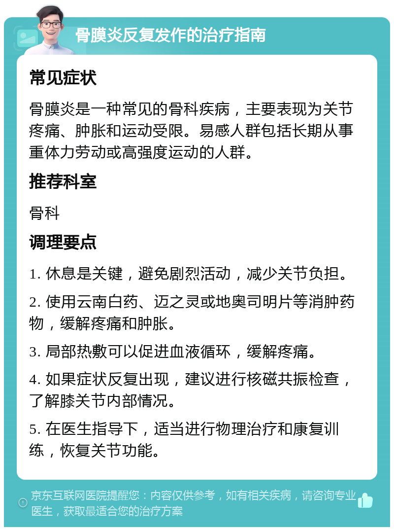 骨膜炎反复发作的治疗指南 常见症状 骨膜炎是一种常见的骨科疾病，主要表现为关节疼痛、肿胀和运动受限。易感人群包括长期从事重体力劳动或高强度运动的人群。 推荐科室 骨科 调理要点 1. 休息是关键，避免剧烈活动，减少关节负担。 2. 使用云南白药、迈之灵或地奥司明片等消肿药物，缓解疼痛和肿胀。 3. 局部热敷可以促进血液循环，缓解疼痛。 4. 如果症状反复出现，建议进行核磁共振检查，了解膝关节内部情况。 5. 在医生指导下，适当进行物理治疗和康复训练，恢复关节功能。