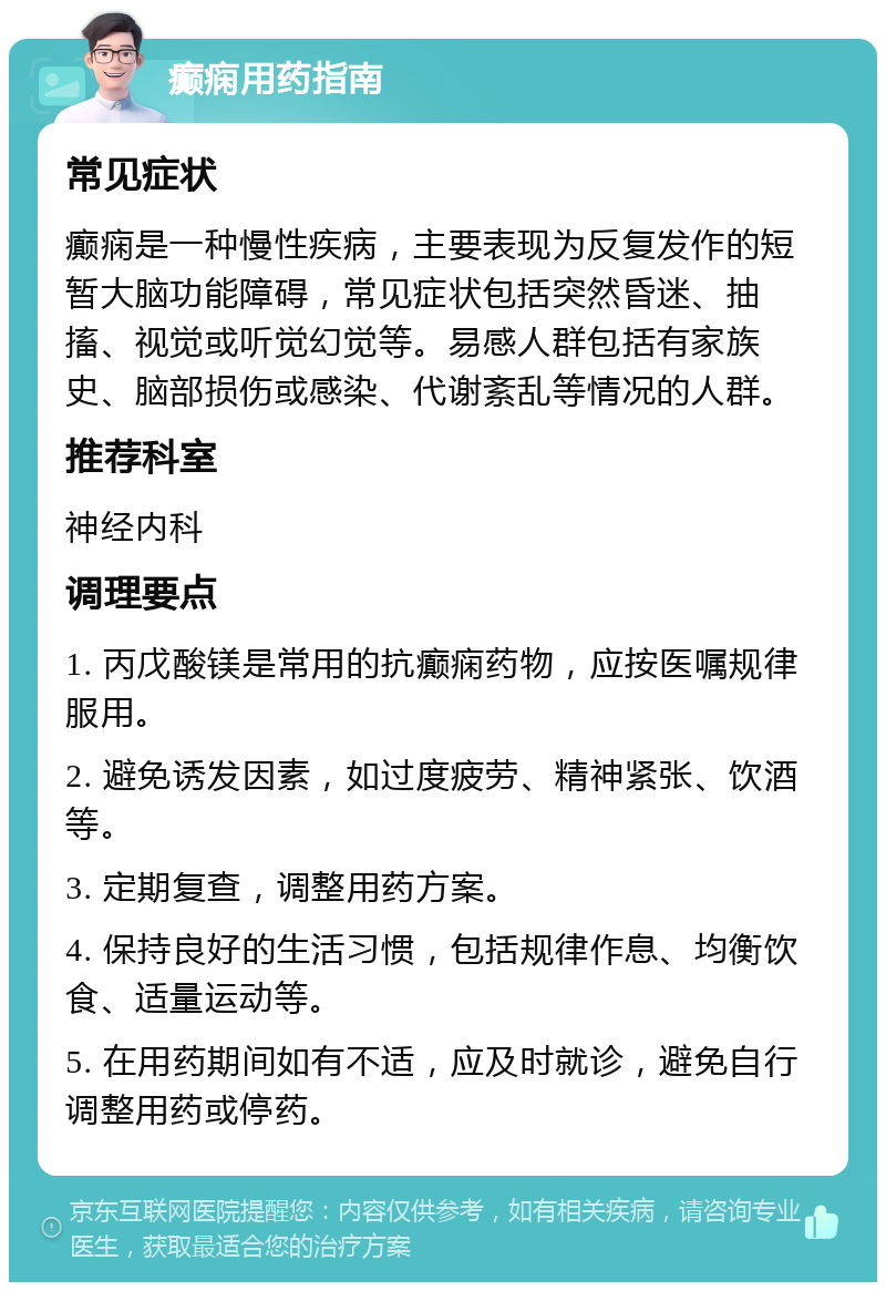 癫痫用药指南 常见症状 癫痫是一种慢性疾病，主要表现为反复发作的短暂大脑功能障碍，常见症状包括突然昏迷、抽搐、视觉或听觉幻觉等。易感人群包括有家族史、脑部损伤或感染、代谢紊乱等情况的人群。 推荐科室 神经内科 调理要点 1. 丙戊酸镁是常用的抗癫痫药物，应按医嘱规律服用。 2. 避免诱发因素，如过度疲劳、精神紧张、饮酒等。 3. 定期复查，调整用药方案。 4. 保持良好的生活习惯，包括规律作息、均衡饮食、适量运动等。 5. 在用药期间如有不适，应及时就诊，避免自行调整用药或停药。