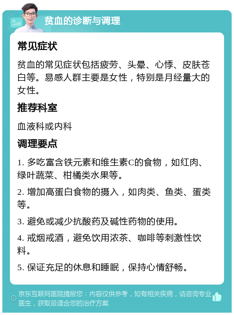 贫血的诊断与调理 常见症状 贫血的常见症状包括疲劳、头晕、心悸、皮肤苍白等。易感人群主要是女性，特别是月经量大的女性。 推荐科室 血液科或内科 调理要点 1. 多吃富含铁元素和维生素C的食物，如红肉、绿叶蔬菜、柑橘类水果等。 2. 增加高蛋白食物的摄入，如肉类、鱼类、蛋类等。 3. 避免或减少抗酸药及碱性药物的使用。 4. 戒烟戒酒，避免饮用浓茶、咖啡等刺激性饮料。 5. 保证充足的休息和睡眠，保持心情舒畅。