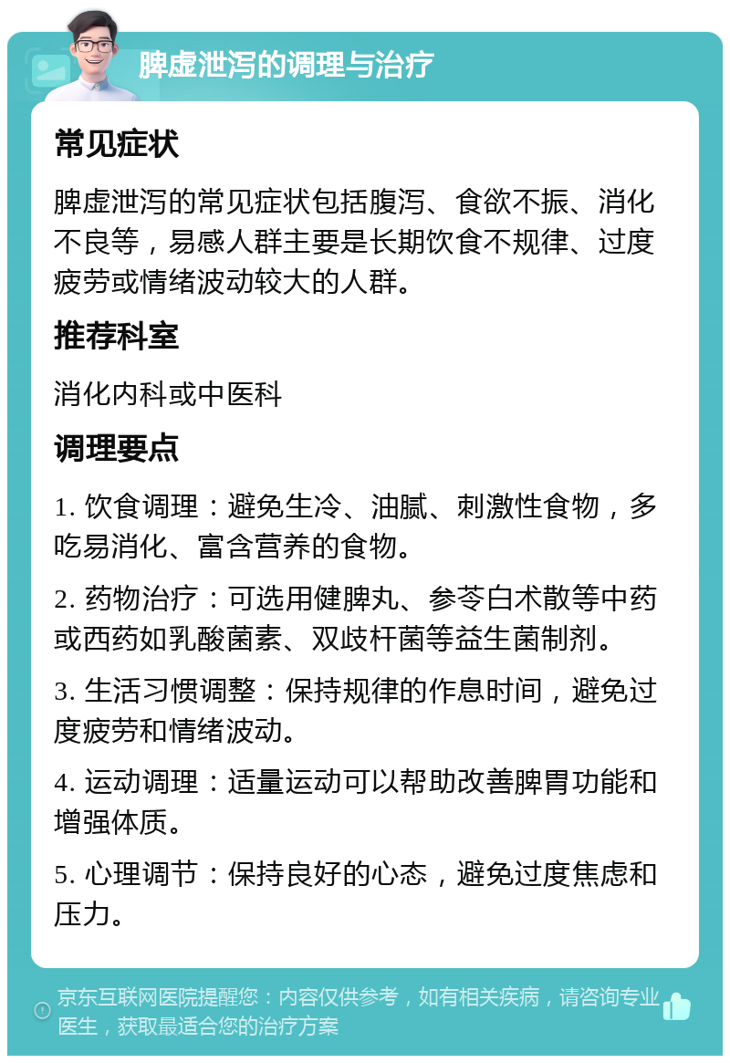 脾虚泄泻的调理与治疗 常见症状 脾虚泄泻的常见症状包括腹泻、食欲不振、消化不良等，易感人群主要是长期饮食不规律、过度疲劳或情绪波动较大的人群。 推荐科室 消化内科或中医科 调理要点 1. 饮食调理：避免生冷、油腻、刺激性食物，多吃易消化、富含营养的食物。 2. 药物治疗：可选用健脾丸、参苓白术散等中药或西药如乳酸菌素、双歧杆菌等益生菌制剂。 3. 生活习惯调整：保持规律的作息时间，避免过度疲劳和情绪波动。 4. 运动调理：适量运动可以帮助改善脾胃功能和增强体质。 5. 心理调节：保持良好的心态，避免过度焦虑和压力。