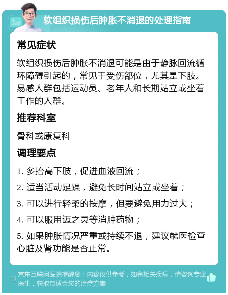 软组织损伤后肿胀不消退的处理指南 常见症状 软组织损伤后肿胀不消退可能是由于静脉回流循环障碍引起的，常见于受伤部位，尤其是下肢。易感人群包括运动员、老年人和长期站立或坐着工作的人群。 推荐科室 骨科或康复科 调理要点 1. 多抬高下肢，促进血液回流； 2. 适当活动足踝，避免长时间站立或坐着； 3. 可以进行轻柔的按摩，但要避免用力过大； 4. 可以服用迈之灵等消肿药物； 5. 如果肿胀情况严重或持续不退，建议就医检查心脏及肾功能是否正常。