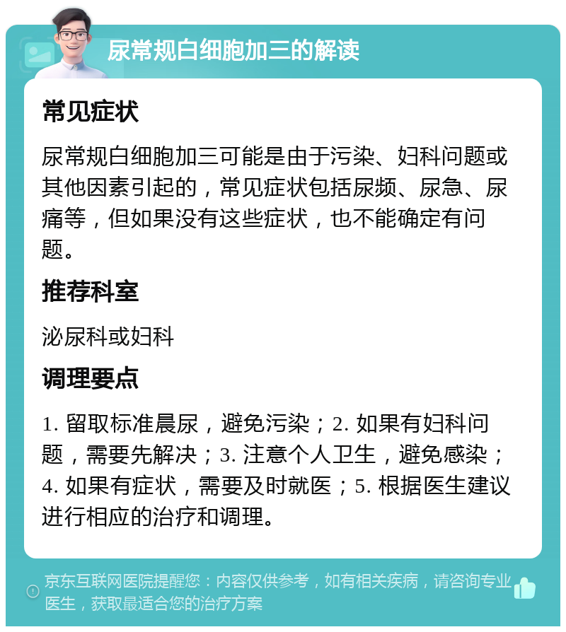 尿常规白细胞加三的解读 常见症状 尿常规白细胞加三可能是由于污染、妇科问题或其他因素引起的，常见症状包括尿频、尿急、尿痛等，但如果没有这些症状，也不能确定有问题。 推荐科室 泌尿科或妇科 调理要点 1. 留取标准晨尿，避免污染；2. 如果有妇科问题，需要先解决；3. 注意个人卫生，避免感染；4. 如果有症状，需要及时就医；5. 根据医生建议进行相应的治疗和调理。