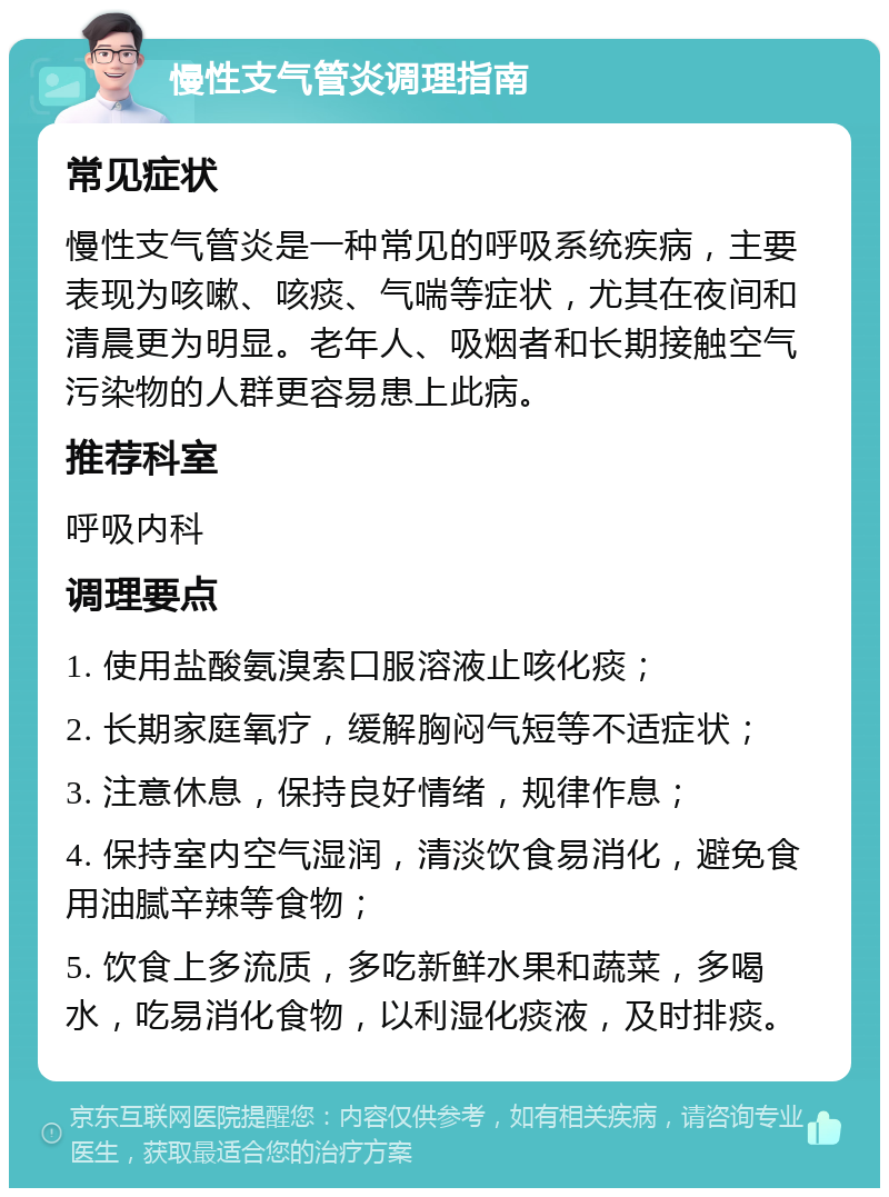 慢性支气管炎调理指南 常见症状 慢性支气管炎是一种常见的呼吸系统疾病，主要表现为咳嗽、咳痰、气喘等症状，尤其在夜间和清晨更为明显。老年人、吸烟者和长期接触空气污染物的人群更容易患上此病。 推荐科室 呼吸内科 调理要点 1. 使用盐酸氨溴索口服溶液止咳化痰； 2. 长期家庭氧疗，缓解胸闷气短等不适症状； 3. 注意休息，保持良好情绪，规律作息； 4. 保持室内空气湿润，清淡饮食易消化，避免食用油腻辛辣等食物； 5. 饮食上多流质，多吃新鲜水果和蔬菜，多喝水，吃易消化食物，以利湿化痰液，及时排痰。