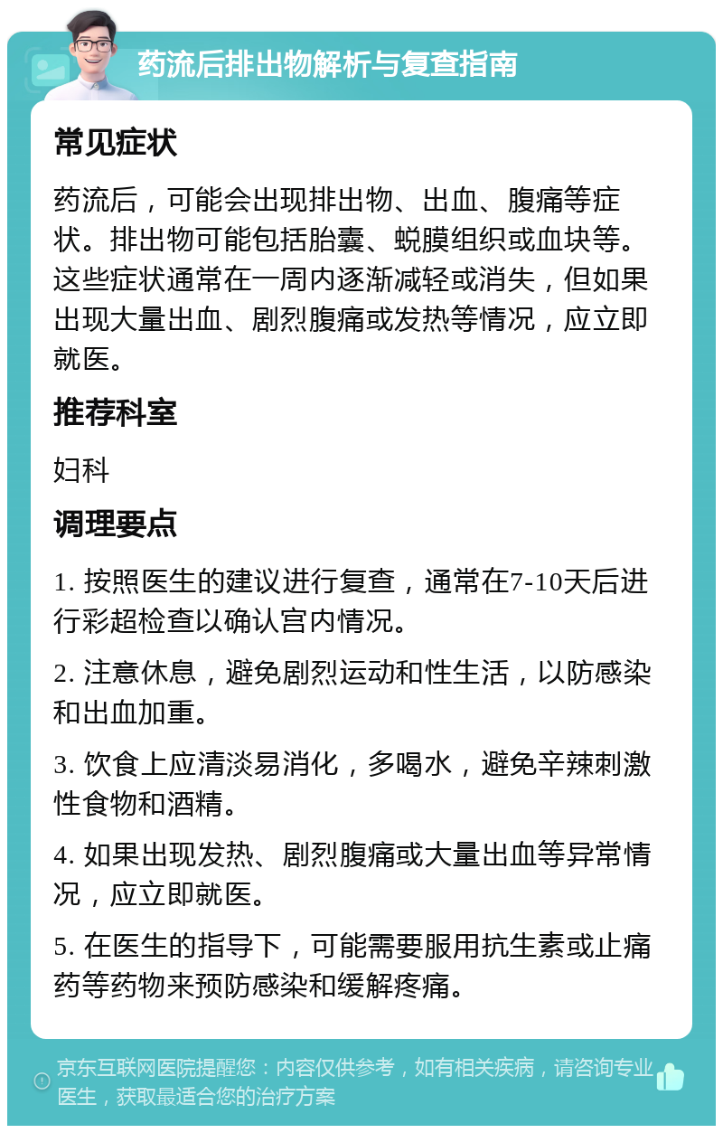 药流后排出物解析与复查指南 常见症状 药流后，可能会出现排出物、出血、腹痛等症状。排出物可能包括胎囊、蜕膜组织或血块等。这些症状通常在一周内逐渐减轻或消失，但如果出现大量出血、剧烈腹痛或发热等情况，应立即就医。 推荐科室 妇科 调理要点 1. 按照医生的建议进行复查，通常在7-10天后进行彩超检查以确认宫内情况。 2. 注意休息，避免剧烈运动和性生活，以防感染和出血加重。 3. 饮食上应清淡易消化，多喝水，避免辛辣刺激性食物和酒精。 4. 如果出现发热、剧烈腹痛或大量出血等异常情况，应立即就医。 5. 在医生的指导下，可能需要服用抗生素或止痛药等药物来预防感染和缓解疼痛。