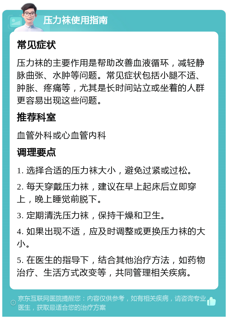 压力袜使用指南 常见症状 压力袜的主要作用是帮助改善血液循环，减轻静脉曲张、水肿等问题。常见症状包括小腿不适、肿胀、疼痛等，尤其是长时间站立或坐着的人群更容易出现这些问题。 推荐科室 血管外科或心血管内科 调理要点 1. 选择合适的压力袜大小，避免过紧或过松。 2. 每天穿戴压力袜，建议在早上起床后立即穿上，晚上睡觉前脱下。 3. 定期清洗压力袜，保持干燥和卫生。 4. 如果出现不适，应及时调整或更换压力袜的大小。 5. 在医生的指导下，结合其他治疗方法，如药物治疗、生活方式改变等，共同管理相关疾病。